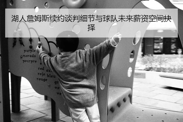 湖人詹姆斯续约谈判细节与球队未来薪资空间抉择