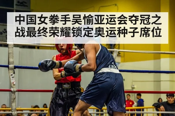 中国女拳手吴愉亚运会夺冠之战最终荣耀锁定奥运种子席位