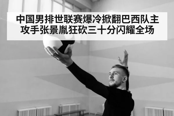 中国男排世联赛爆冷掀翻巴西队主攻手张景胤狂砍三十分闪耀全场